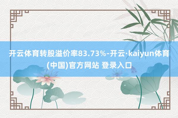 开云体育转股溢价率83.73%-开云·kaiyun体育(中国)官方网站 登录入口