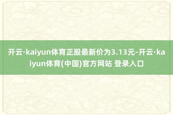 开云·kaiyun体育正股最新价为3.13元-开云·kaiyun体育(中国)官方网站 登录入口