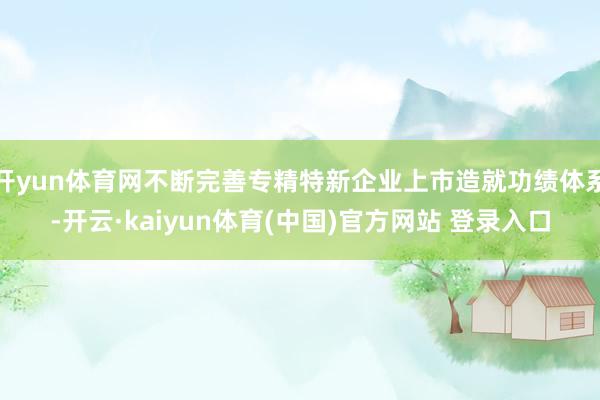 开yun体育网不断完善专精特新企业上市造就功绩体系-开云·kaiyun体育(中国)官方网站 登录入口