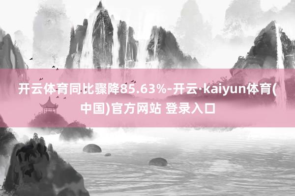 开云体育同比骤降85.63%-开云·kaiyun体育(中国)官方网站 登录入口