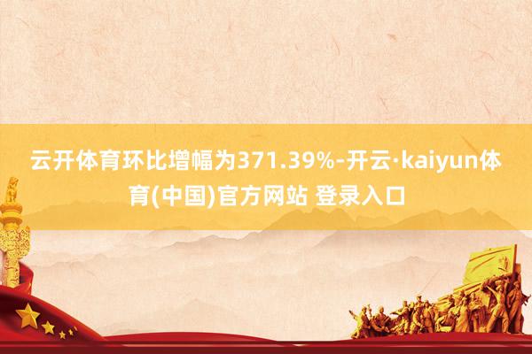 云开体育环比增幅为371.39%-开云·kaiyun体育(中国)官方网站 登录入口