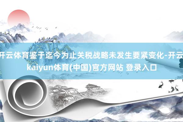 开云体育鉴于迄今为止关税战略未发生要紧变化-开云·kaiyun体育(中国)官方网站 登录入口
