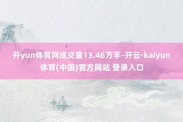 开yun体育网成交量13.46万手-开云·kaiyun体育(中国)官方网站 登录入口