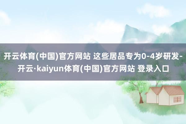 开云体育(中国)官方网站 这些居品专为0-4岁研发-开云·kaiyun体育(中国)官方网站 登录入口