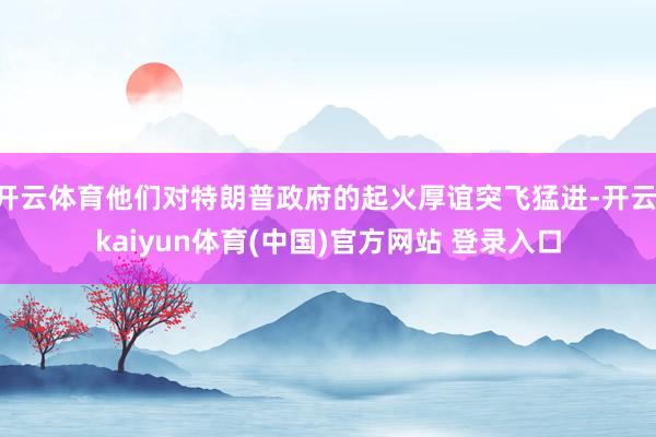 开云体育他们对特朗普政府的起火厚谊突飞猛进-开云·kaiyun体育(中国)官方网站 登录入口