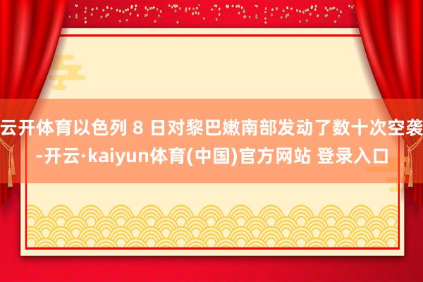 云开体育以色列 8 日对黎巴嫩南部发动了数十次空袭-开云·kaiyun体育(中国)官方网站 登录入口