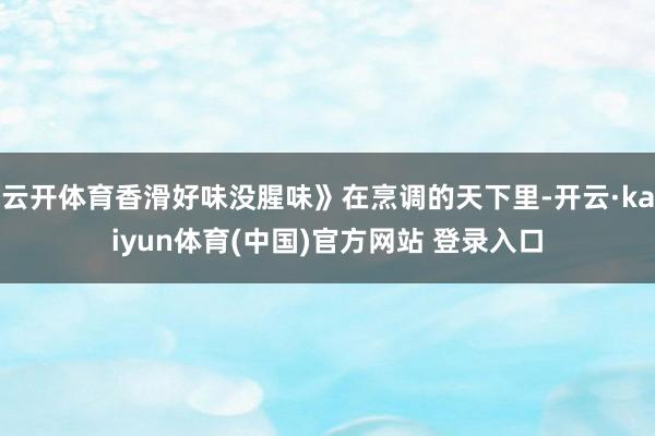 云开体育香滑好味没腥味》在烹调的天下里-开云·kaiyun体育(中国)官方网站 登录入口