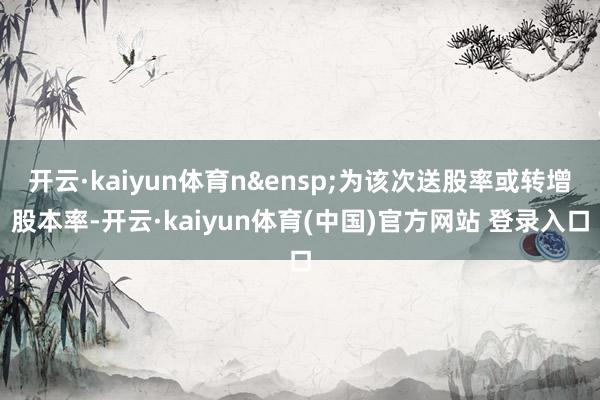 开云·kaiyun体育n&ensp;为该次送股率或转增股本率-开云·kaiyun体育(中国)官方网站 登录入口