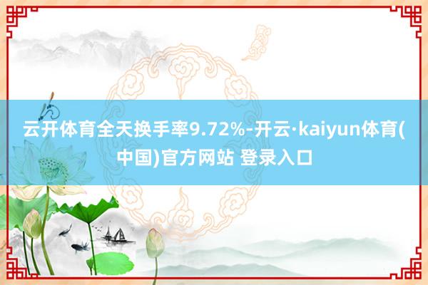 云开体育全天换手率9.72%-开云·kaiyun体育(中国)官方网站 登录入口