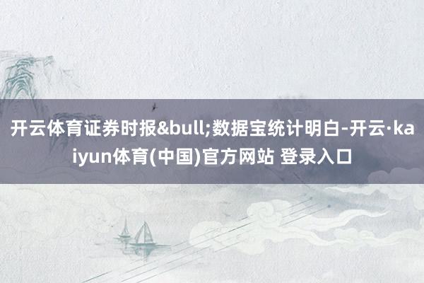 开云体育证券时报&bull;数据宝统计明白-开云·kaiyun体育(中国)官方网站 登录入口