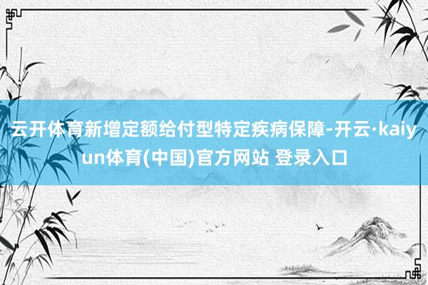 云开体育新增定额给付型特定疾病保障-开云·kaiyun体育(中国)官方网站 登录入口