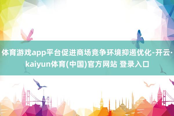 体育游戏app平台促进商场竞争环境抑遏优化-开云·kaiyun体育(中国)官方网站 登录入口