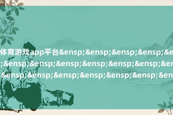 体育游戏app平台&ensp;&ensp;&ensp;&ensp;&ensp;&ensp;&ensp;&ensp;&ensp;&ensp;&ensp;&ensp;&ensp;&ensp;&ensp;&ensp;&ensp;&ensp;&ensp;&ensp;&ensp;&ensp;&ensp;&ensp;&ensp;格林基金科罚有限公司            -开云·kaiyun体育(中国)官方网站 登录入口