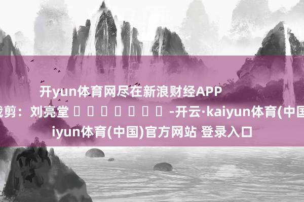 开yun体育网尽在新浪财经APP 株连裁剪:刘亮堂 -开云·kaiyun体育(中国)官方网站 登录入口