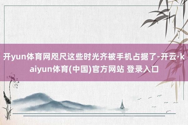 开yun体育网咫尺这些时光齐被手机占据了-开云·kaiyun体育(中国)官方网站 登录入口