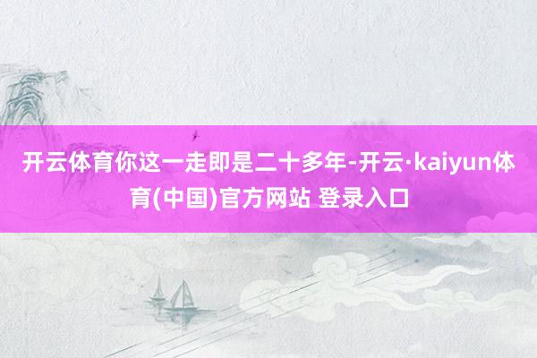 开云体育你这一走即是二十多年-开云·kaiyun体育(中国)官方网站 登录入口