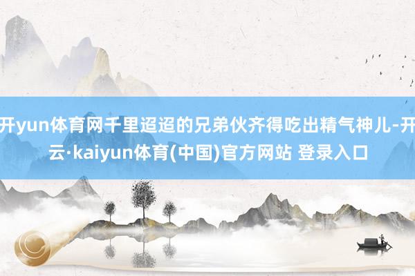 开yun体育网千里迢迢的兄弟伙齐得吃出精气神儿-开云·kaiyun体育(中国)官方网站 登录入口