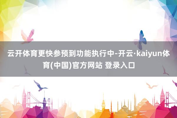 云开体育更快参预到功能执行中-开云·kaiyun体育(中国)官方网站 登录入口