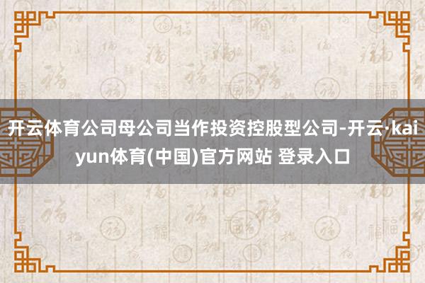 开云体育公司母公司当作投资控股型公司-开云·kaiyun体育(中国)官方网站 登录入口