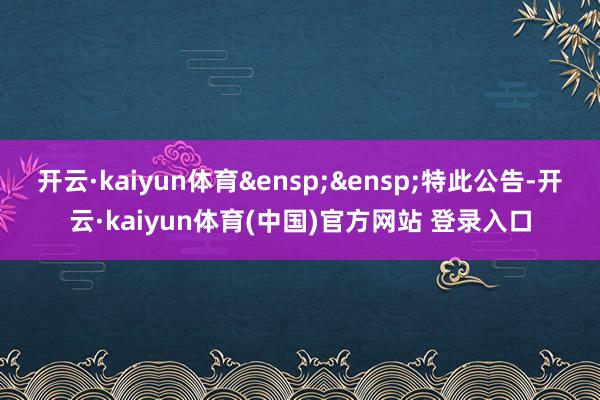 开云·kaiyun体育&ensp;&ensp;特此公告-开云·kaiyun体育(中国)官方网站 登录入口