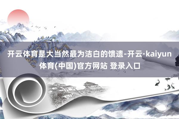 开云体育是大当然最为洁白的馈遗-开云·kaiyun体育(中国)官方网站 登录入口