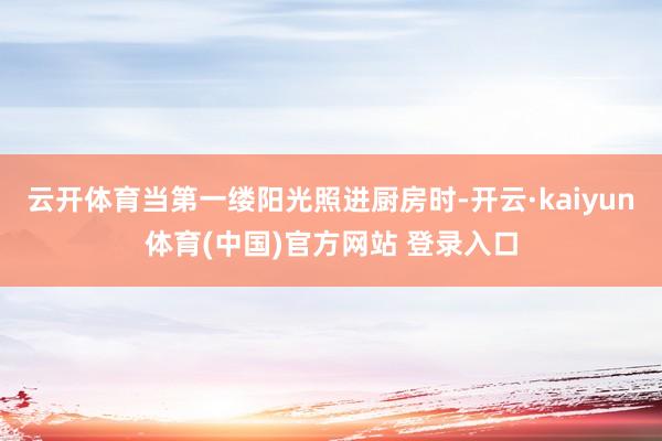 云开体育当第一缕阳光照进厨房时-开云·kaiyun体育(中国)官方网站 登录入口