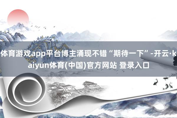 体育游戏app平台博主涌现不错“期待一下”-开云·kaiyun体育(中国)官方网站 登录入口