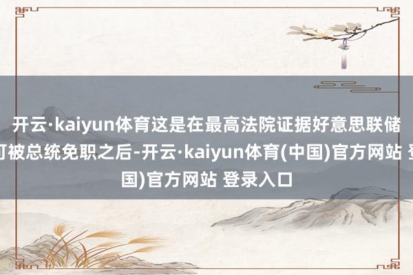 开云·kaiyun体育这是在最高法院证据好意思联储主席不可被总统免职之后-开云·kaiyun体育(中国)官方网站 登录入口