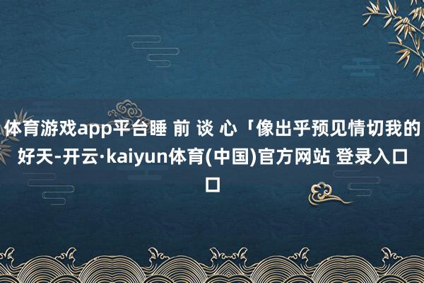 体育游戏app平台睡 前 谈 心「像出乎预见情切我的好天-开云·kaiyun体育(中国)官方网站 登录入口