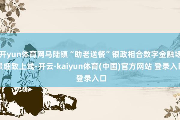 开yun体育网马陆镇“助老送餐”银政相合数字金融场景细致上线-开云·kaiyun体育(中国)官方网站 登录入口