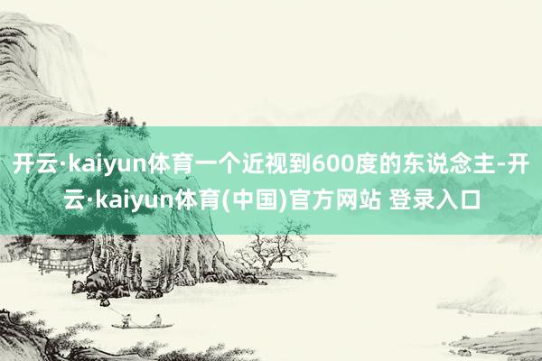 开云·kaiyun体育一个近视到600度的东说念主-开云·kaiyun体育(中国)官方网站 登录入口