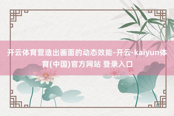 开云体育营造出画面的动态效能-开云·kaiyun体育(中国)官方网站 登录入口