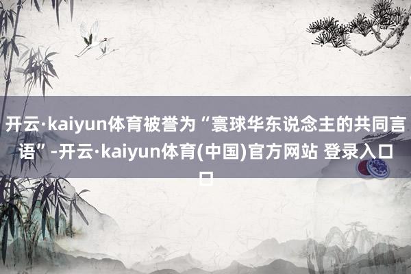 开云·kaiyun体育被誉为“寰球华东说念主的共同言语”-开云·kaiyun体育(中国)官方网站 登录入口