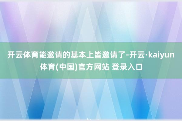 开云体育能邀请的基本上皆邀请了-开云·kaiyun体育(中国)官方网站 登录入口