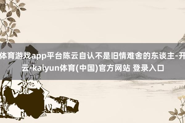 体育游戏app平台陈云自认不是旧情难舍的东谈主-开云·kaiyun体育(中国)官方网站 登录入口