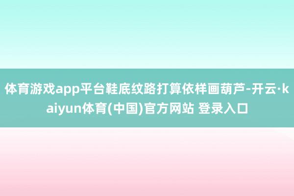 体育游戏app平台鞋底纹路打算依样画葫芦-开云·kaiyun体育(中国)官方网站 登录入口