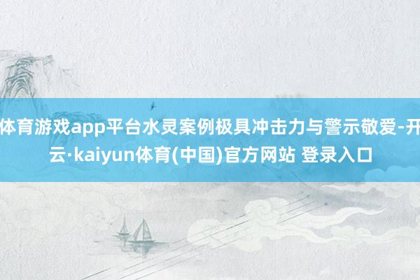 体育游戏app平台水灵案例极具冲击力与警示敬爱-开云·kaiyun体育(中国)官方网站 登录入口