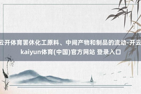 云开体育罢休化工原料、中间产物和制品的流动-开云·kaiyun体育(中国)官方网站 登录入口