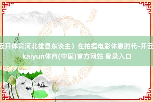 云开体育河北雄县东谈主）在拍摄电影休息时代-开云·kaiyun体育(中国)官方网站 登录入口
