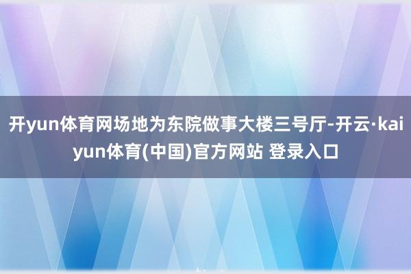 开yun体育网场地为东院做事大楼三号厅-开云·kaiyun体育(中国)官方网站 登录入口