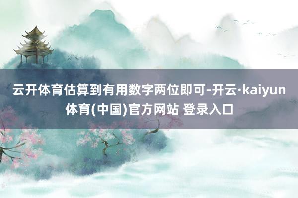 云开体育估算到有用数字两位即可-开云·kaiyun体育(中国)官方网站 登录入口