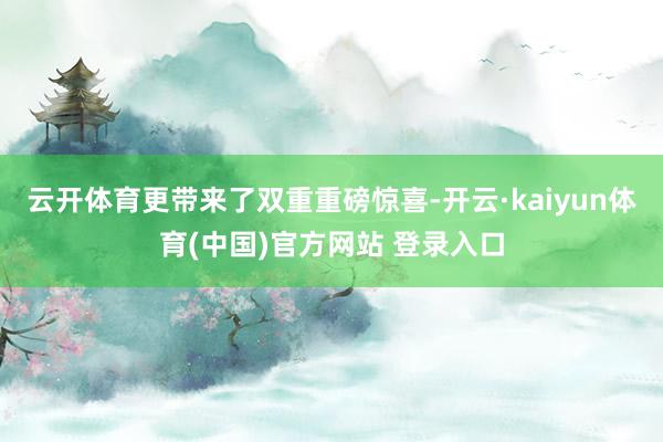 云开体育更带来了双重重磅惊喜-开云·kaiyun体育(中国)官方网站 登录入口