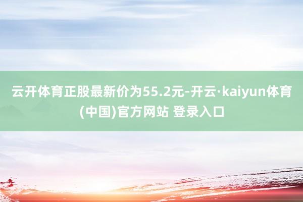 云开体育正股最新价为55.2元-开云·kaiyun体育(中国)官方网站 登录入口