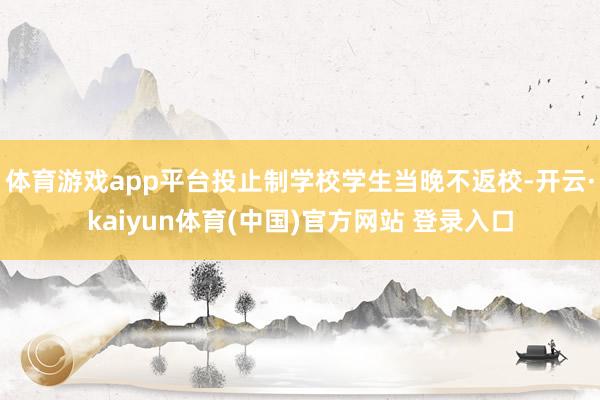 体育游戏app平台投止制学校学生当晚不返校-开云·kaiyun体育(中国)官方网站 登录入口