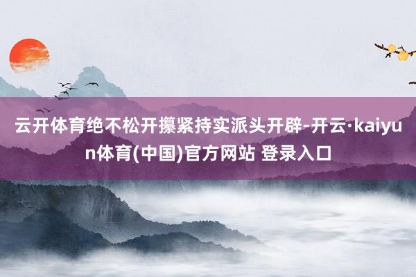 云开体育绝不松开攥紧持实派头开辟-开云·kaiyun体育(中国)官方网站 登录入口