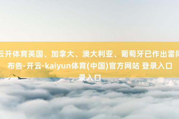 云开体育英国、加拿大、澳大利亚、葡萄牙已作出雷同布告-开云·kaiyun体育(中国)官方网站 登录入口