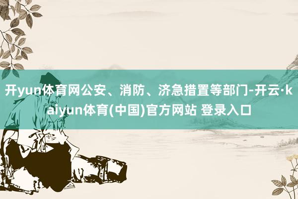 开yun体育网公安、消防、济急措置等部门-开云·kaiyun体育(中国)官方网站 登录入口