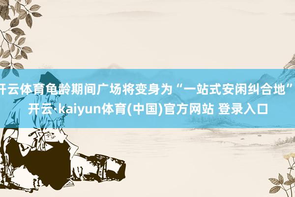 开云体育龟龄期间广场将变身为“一站式安闲纠合地”-开云·kaiyun体育(中国)官方网站 登录入口