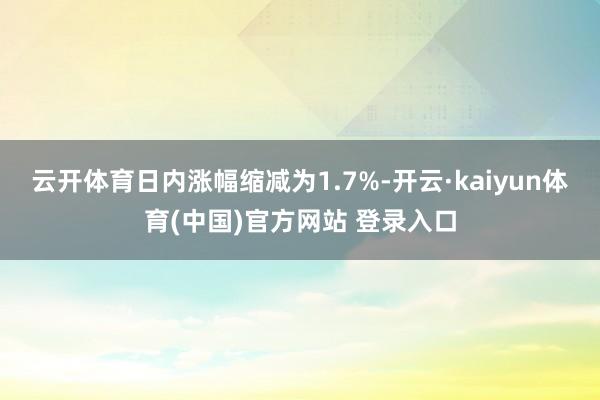 云开体育日内涨幅缩减为1.7%-开云·kaiyun体育(中国)官方网站 登录入口