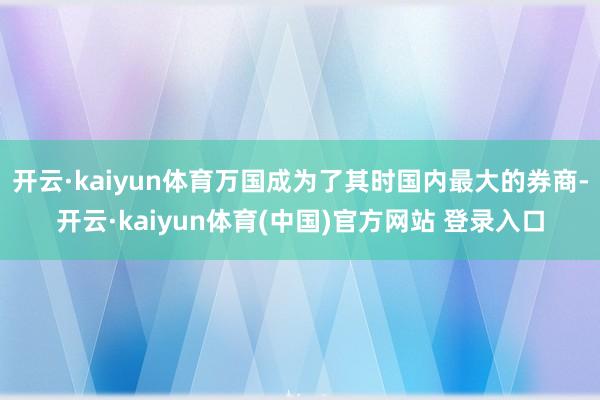 开云·kaiyun体育万国成为了其时国内最大的券商-开云·kaiyun体育(中国)官方网站 登录入口